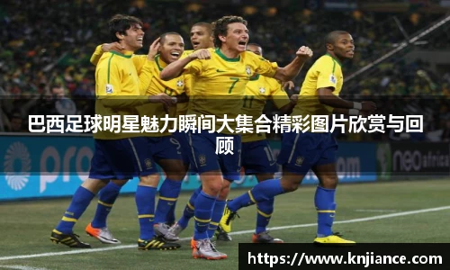 巴西足球明星魅力瞬间大集合精彩图片欣赏与回顾